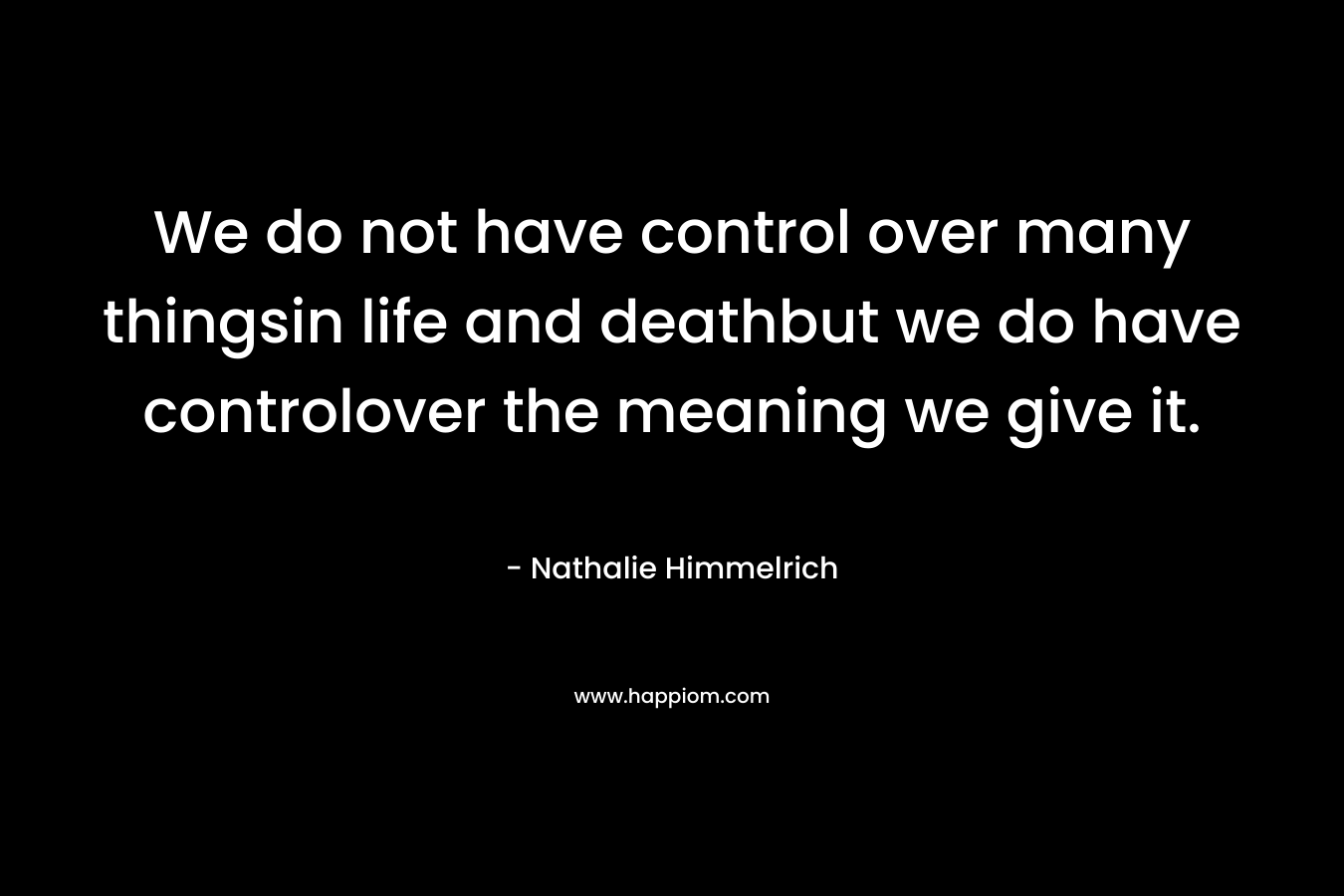 We do not have control over many thingsin life and deathbut we do have controlover the meaning we give it. – Nathalie Himmelrich