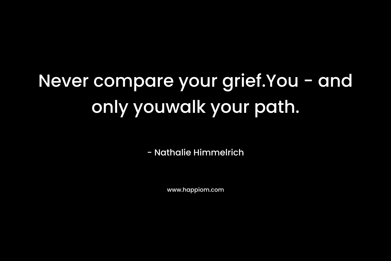 Never compare your grief.You – and only youwalk your path. – Nathalie Himmelrich