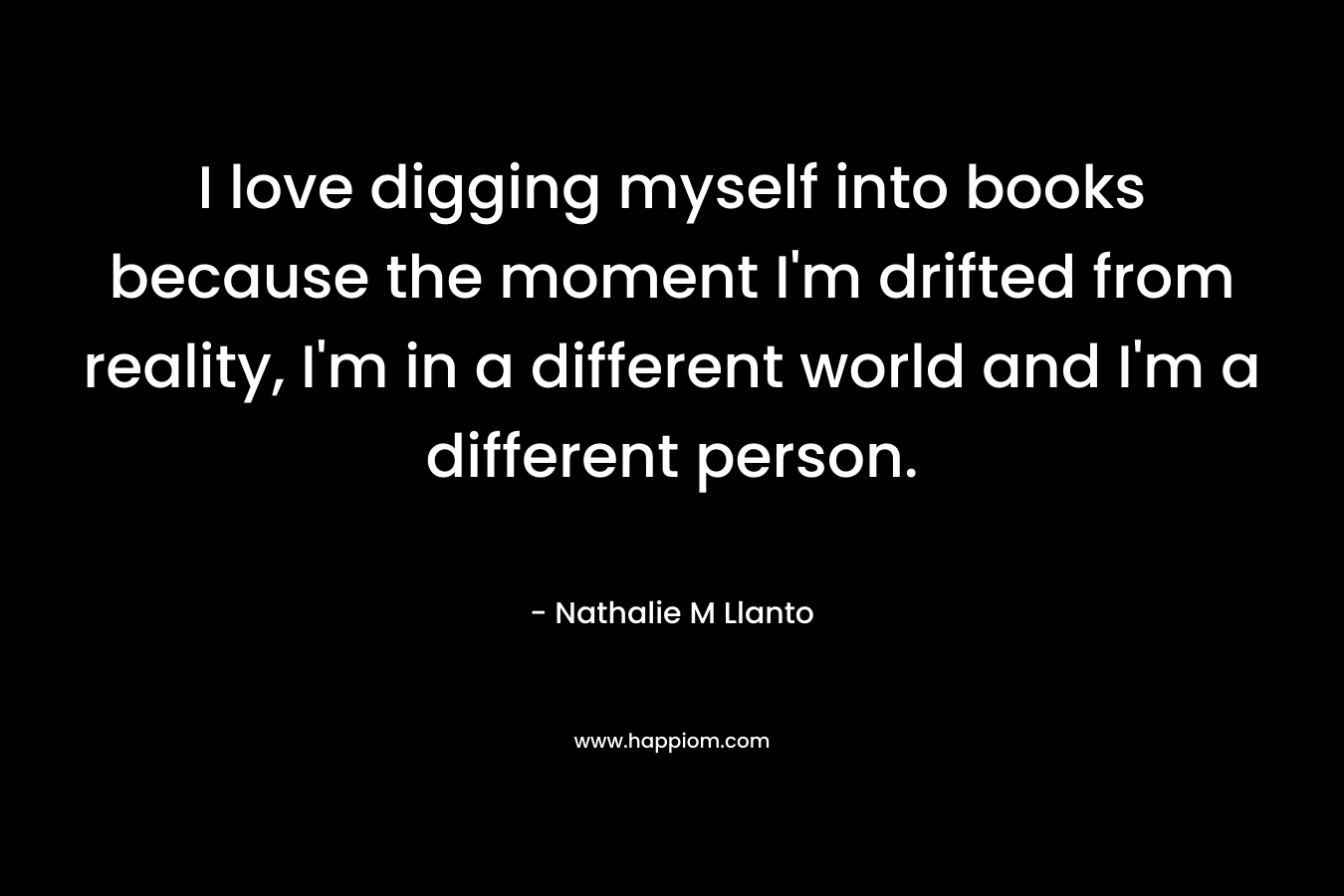 I love digging myself into books because the moment I'm drifted from reality, I'm in a different world and I'm a different person.