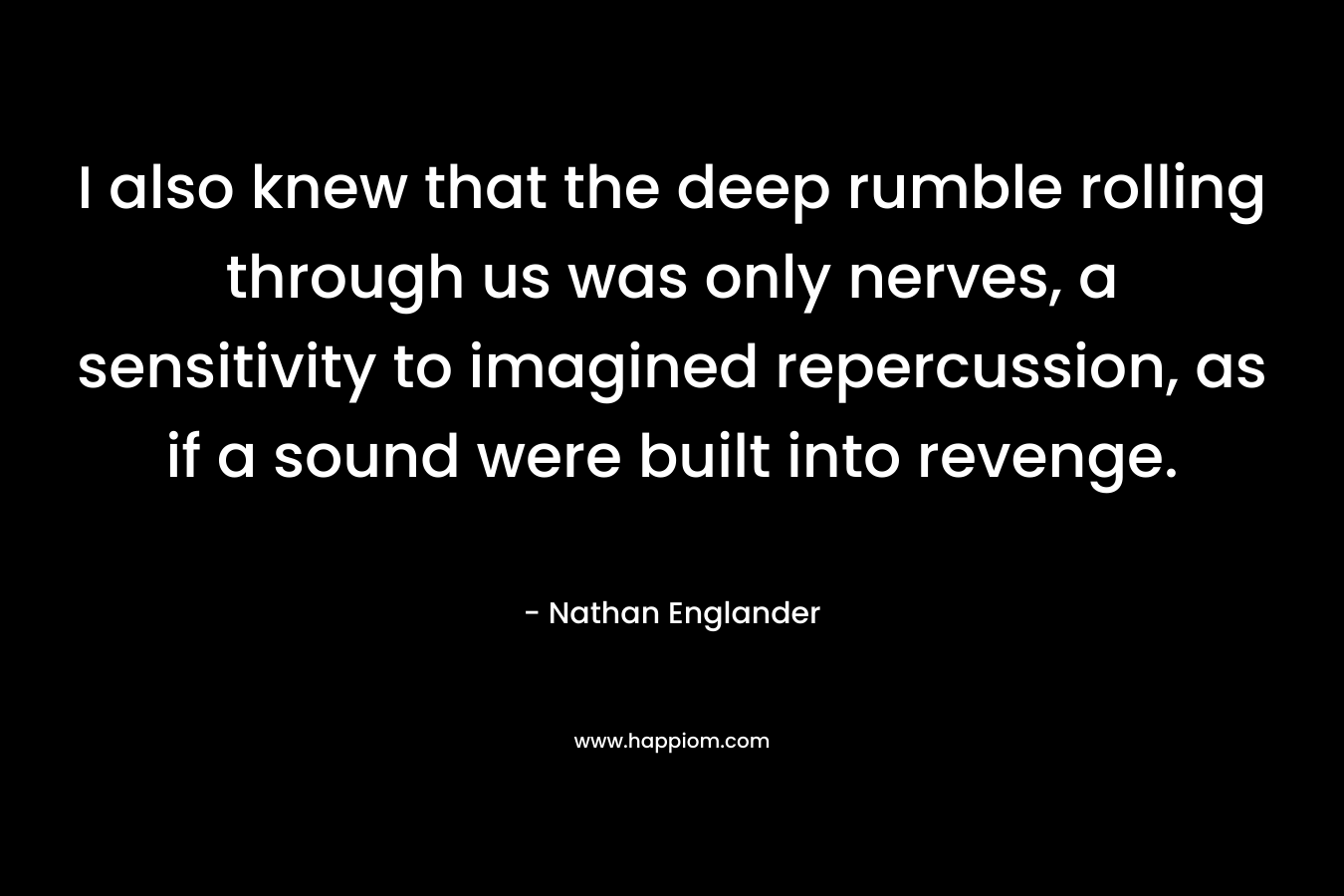 I also knew that the deep rumble rolling through us was only nerves, a sensitivity to imagined repercussion, as if a sound were built into revenge. – Nathan Englander