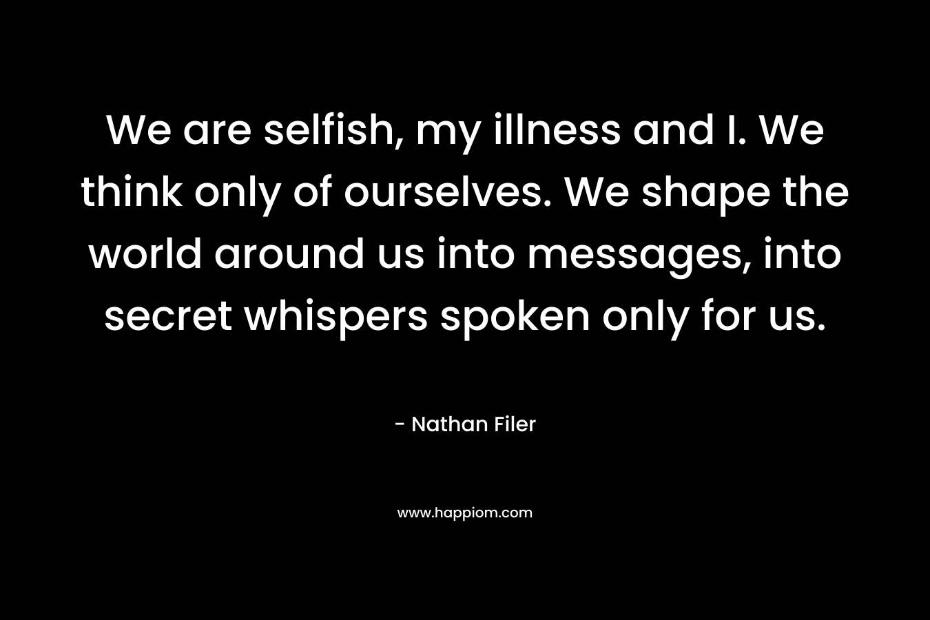 We are selfish, my illness and I. We think only of ourselves. We shape the world around us into messages, into secret whispers spoken only for us. – Nathan Filer