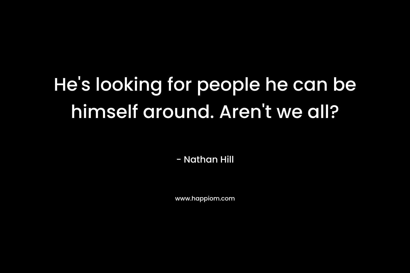 He's looking for people he can be himself around. Aren't we all?