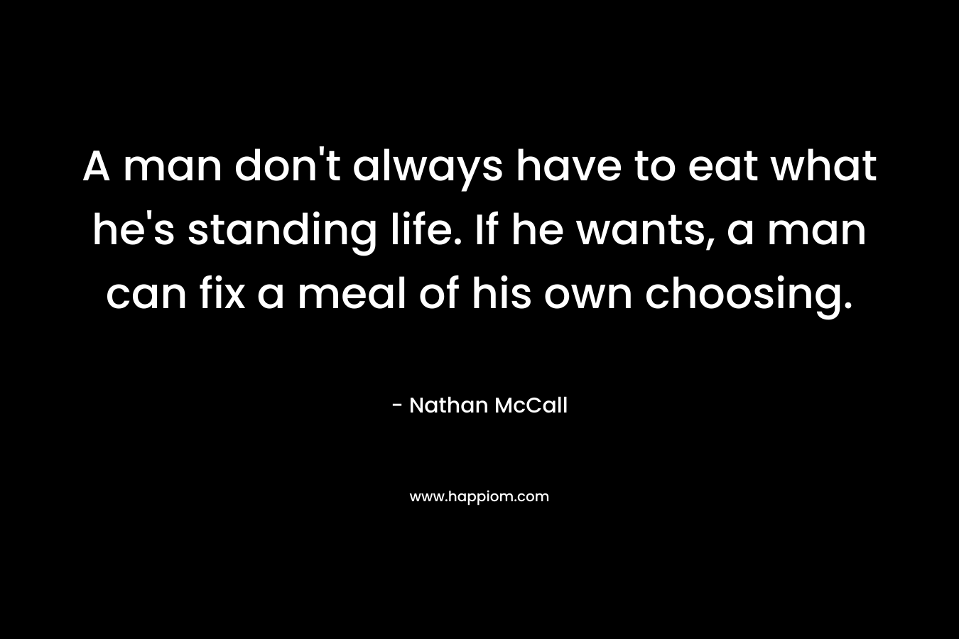 A man don’t always have to eat what he’s standing life. If he wants, a man can fix a meal of his own choosing. – Nathan McCall