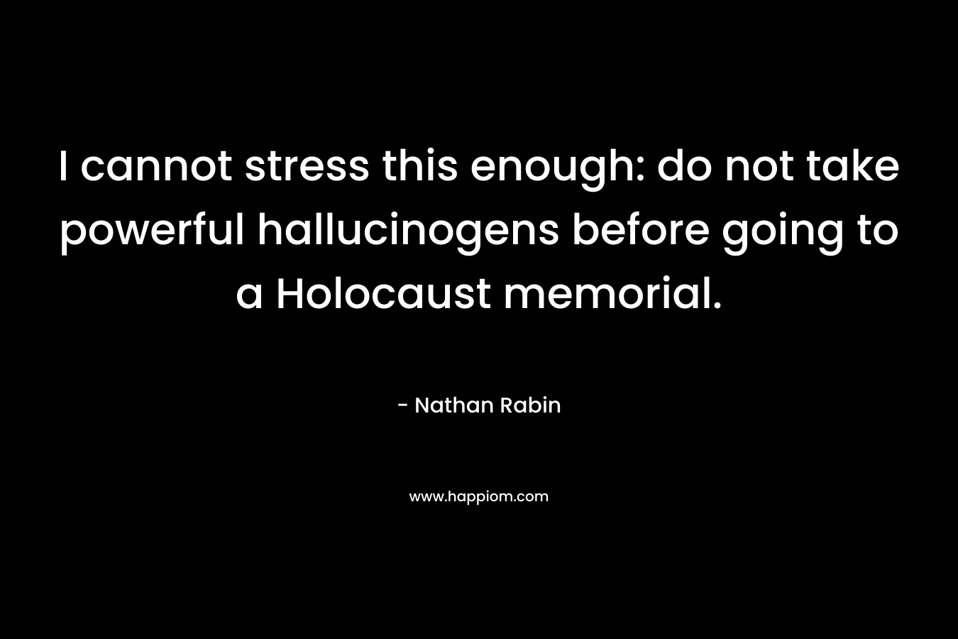 I cannot stress this enough: do not take powerful hallucinogens before going to a Holocaust memorial. – Nathan Rabin