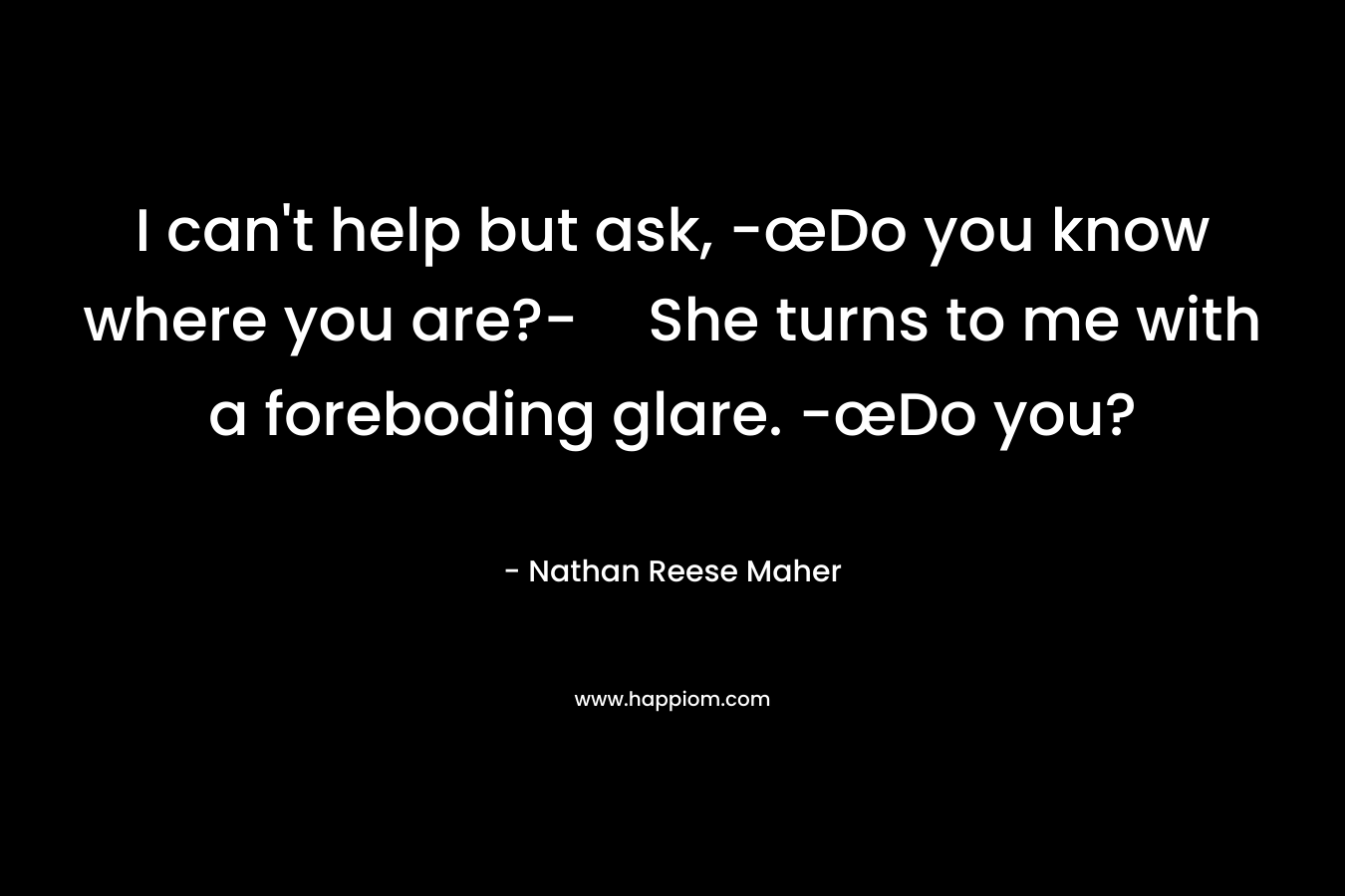 I can’t help but ask, -œDo you know where you are?-She turns to me with a foreboding glare. -œDo you? – Nathan Reese Maher