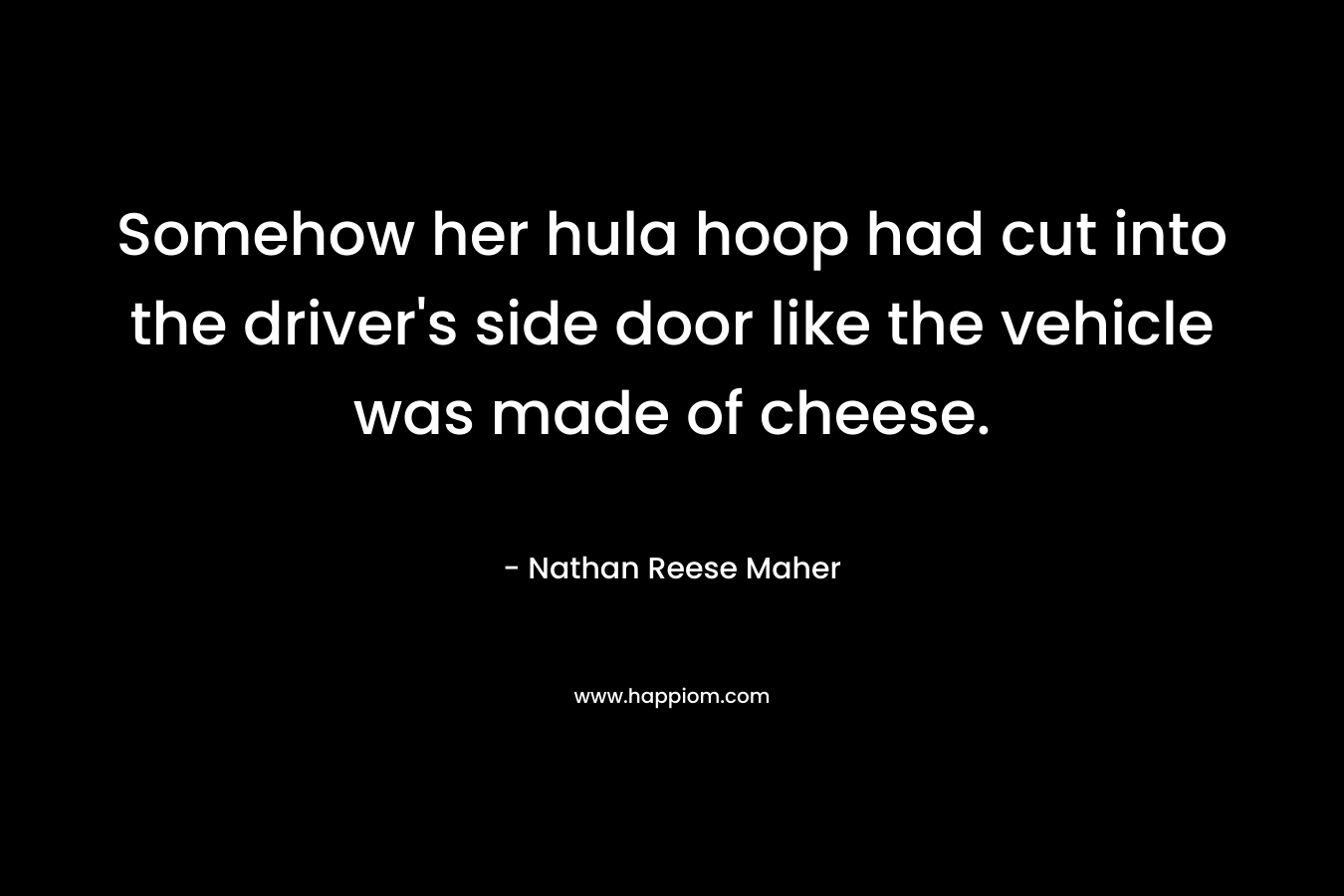 Somehow her hula hoop had cut into the driver’s side door like the vehicle was made of cheese. – Nathan Reese Maher