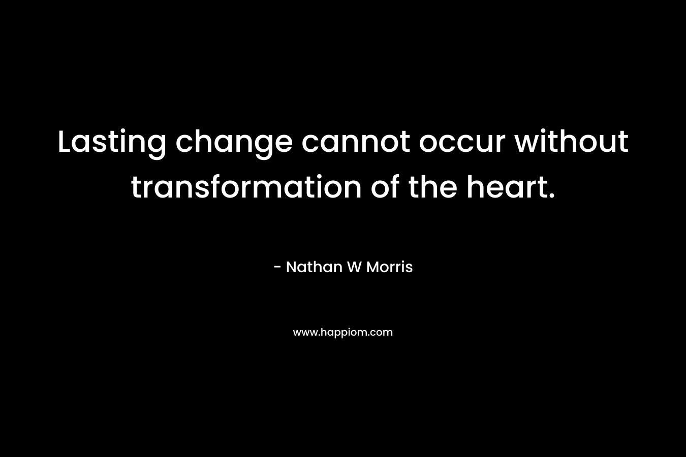 Lasting change cannot occur without transformation of the heart. – Nathan W Morris