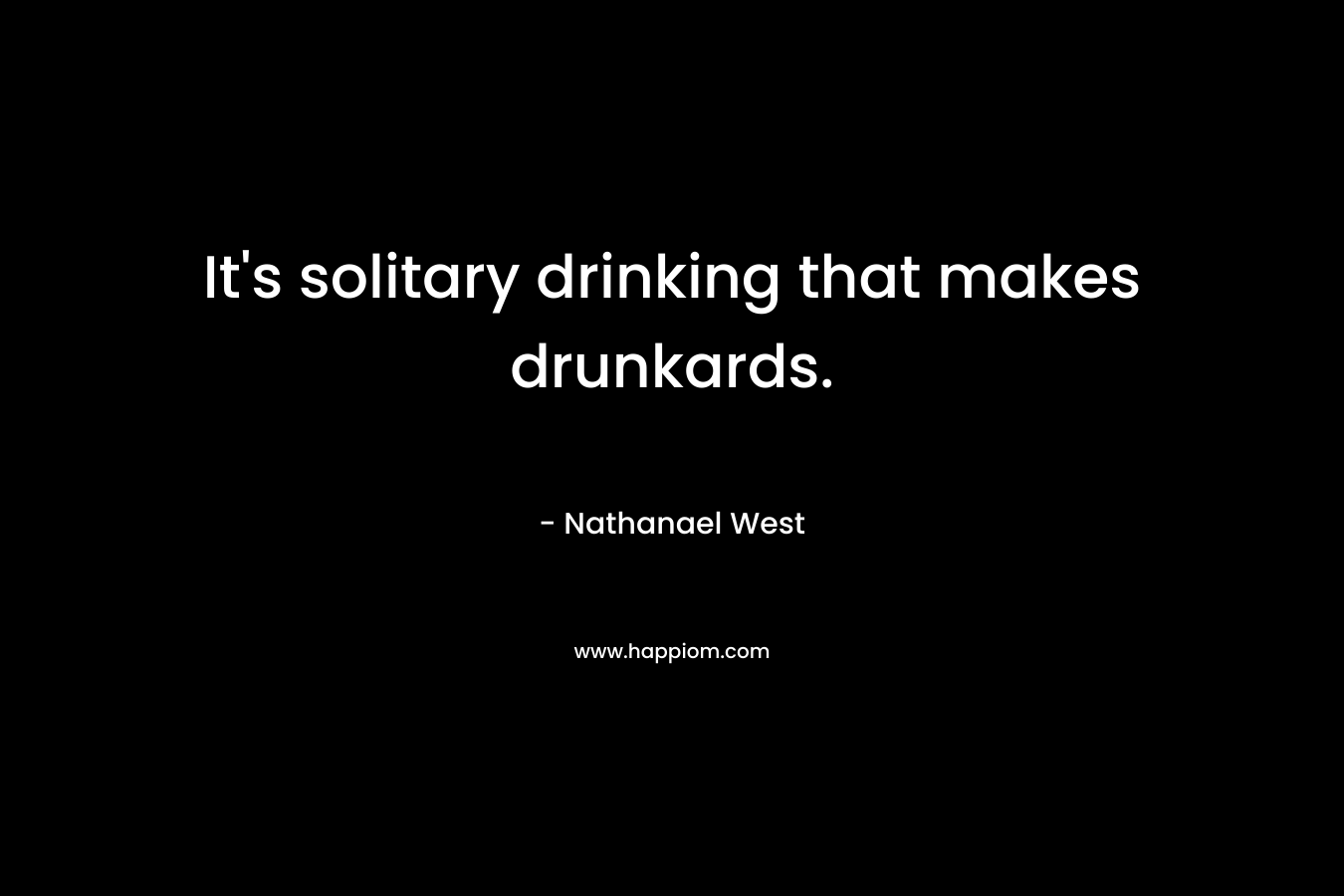 It’s solitary drinking that makes drunkards. – Nathanael West