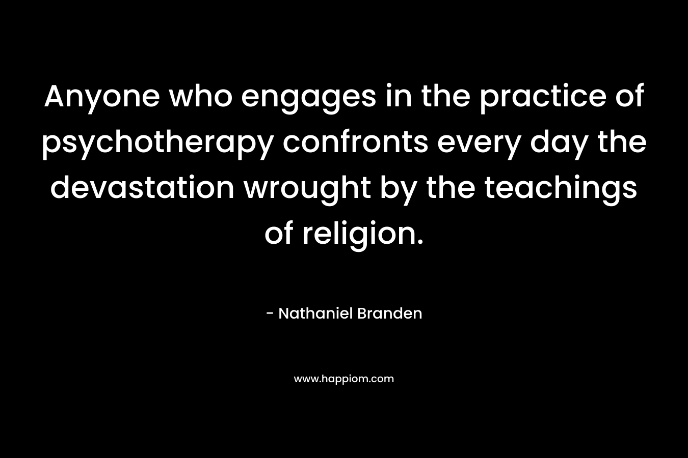 Anyone who engages in the practice of psychotherapy confronts every day the devastation wrought by the teachings of religion. – Nathaniel Branden