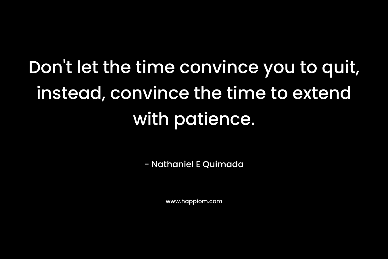 Don’t let the time convince you to quit, instead, convince the time to extend with patience. – Nathaniel E Quimada