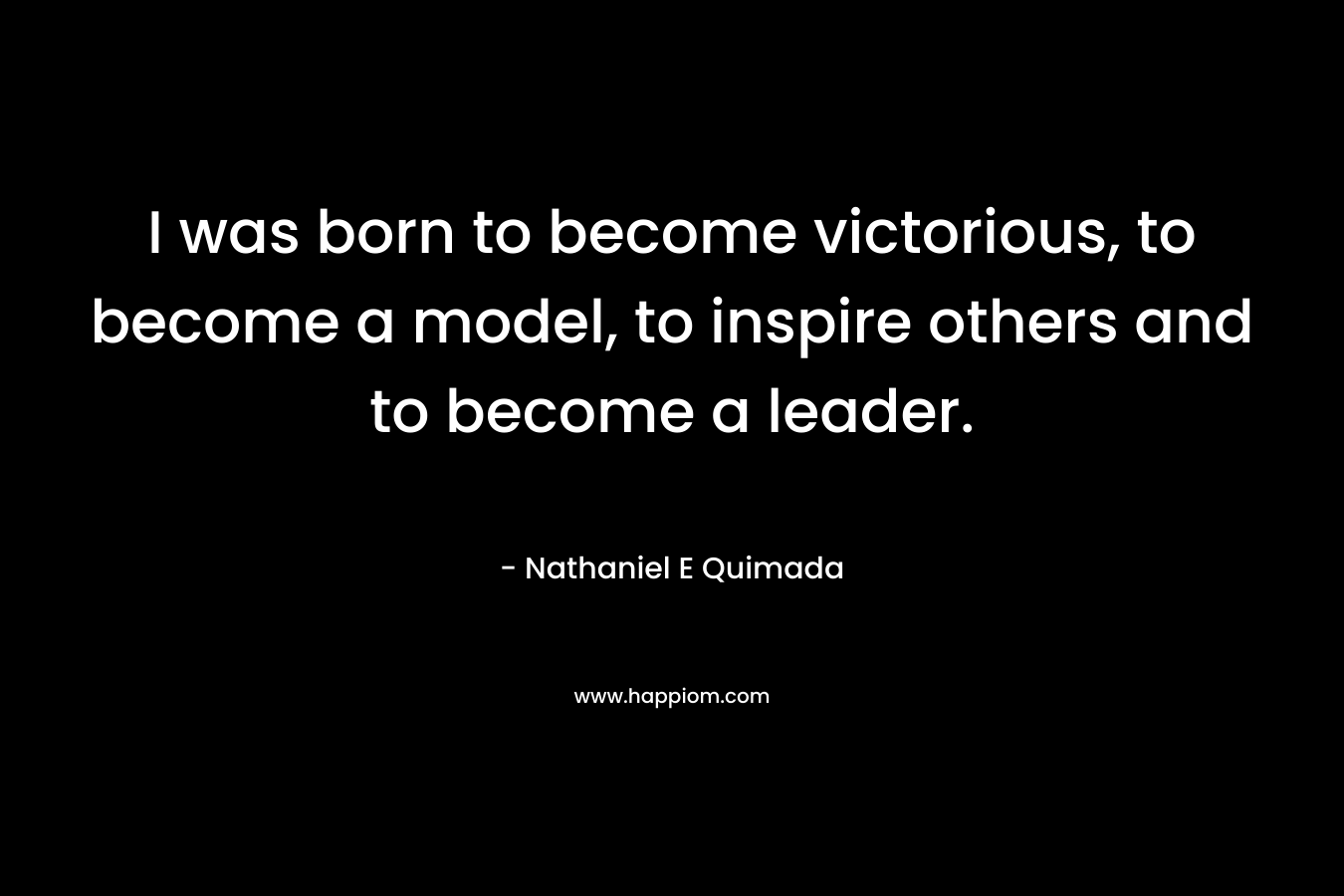 I was born to become victorious, to become a model, to inspire others and to become a leader. – Nathaniel E Quimada