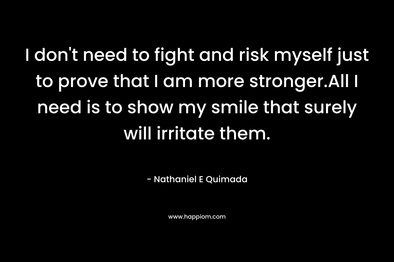 I don’t need to fight and risk myself just to prove that I am more stronger.All I need is to show my smile that surely will irritate them. – Nathaniel E Quimada