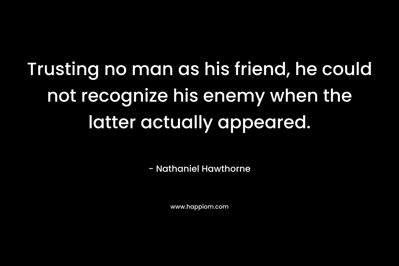 Trusting no man as his friend, he could not recognize his enemy when the latter actually appeared. – Nathaniel Hawthorne