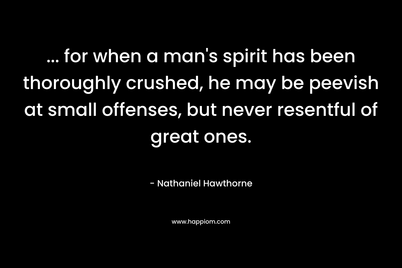 … for when a man’s spirit has been thoroughly crushed, he may be peevish at small offenses, but never resentful of great ones. – Nathaniel Hawthorne