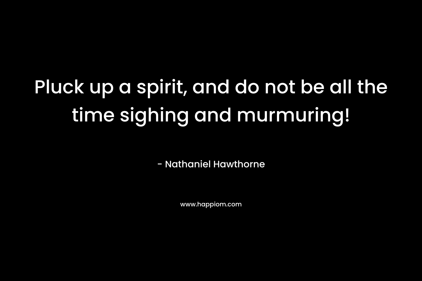 Pluck up a spirit, and do not be all the time sighing and murmuring! – Nathaniel Hawthorne
