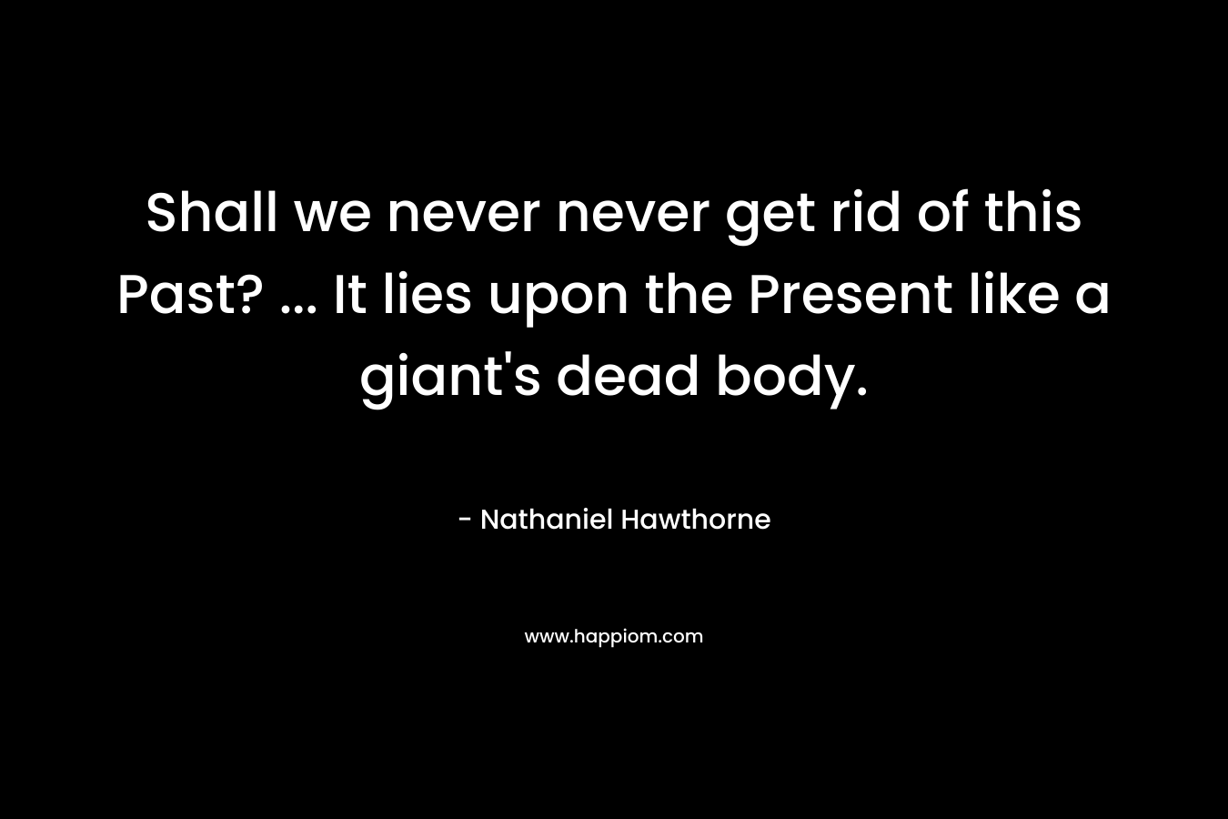 Shall we never never get rid of this Past? … It lies upon the Present like a giant’s dead body. – Nathaniel Hawthorne