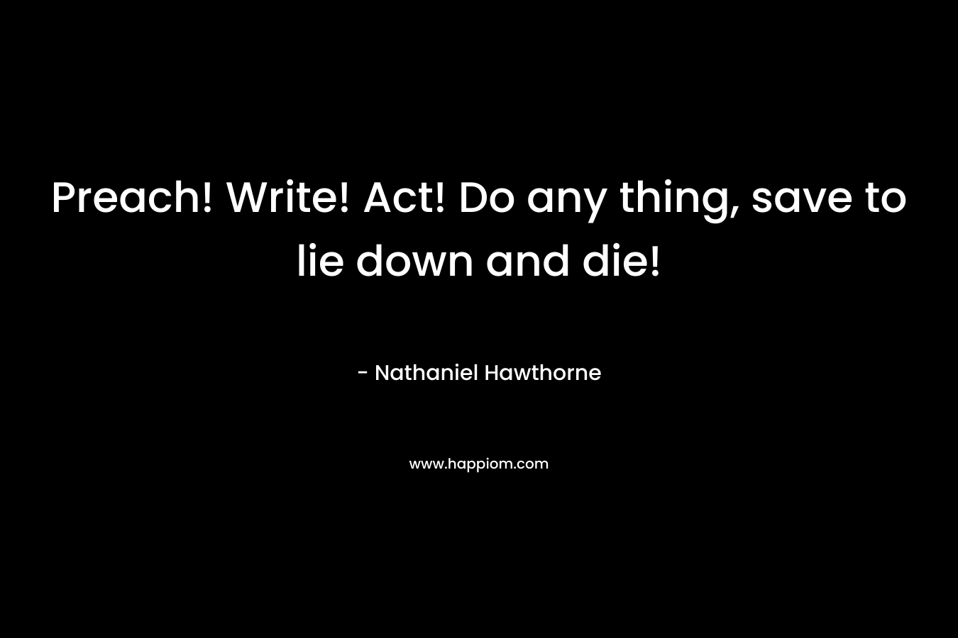 Preach! Write! Act! Do any thing, save to lie down and die! – Nathaniel Hawthorne