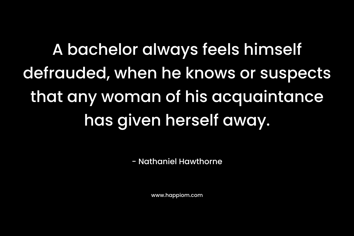 A bachelor always feels himself defrauded, when he knows or suspects that any woman of his acquaintance has given herself away. – Nathaniel Hawthorne