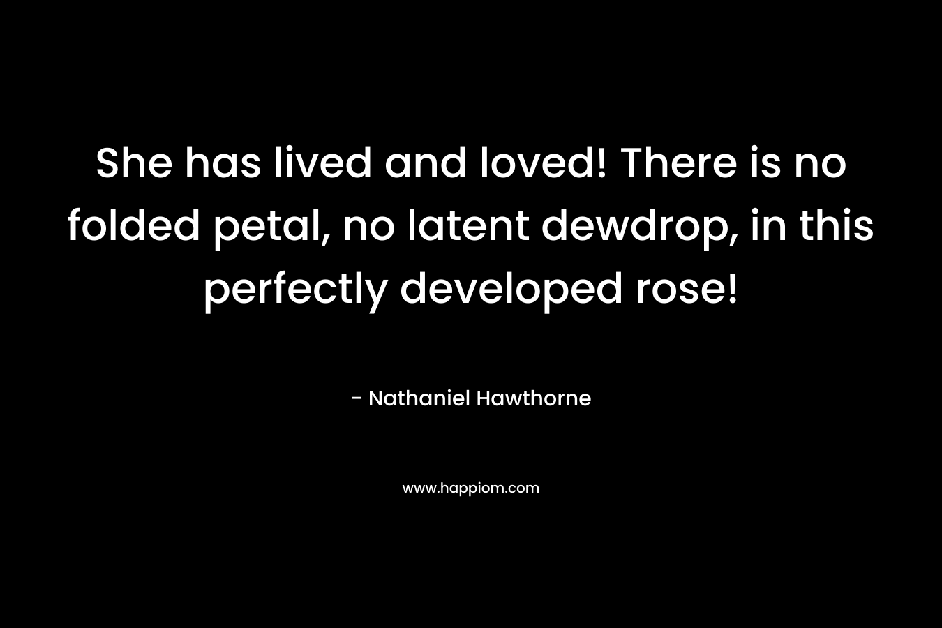 She has lived and loved! There is no folded petal, no latent dewdrop, in this perfectly developed rose! – Nathaniel Hawthorne
