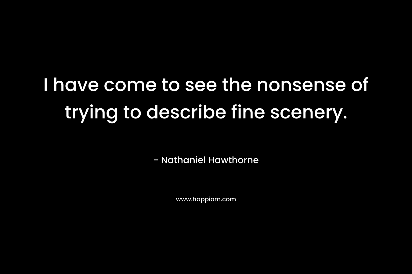 I have come to see the nonsense of trying to describe fine scenery. – Nathaniel Hawthorne