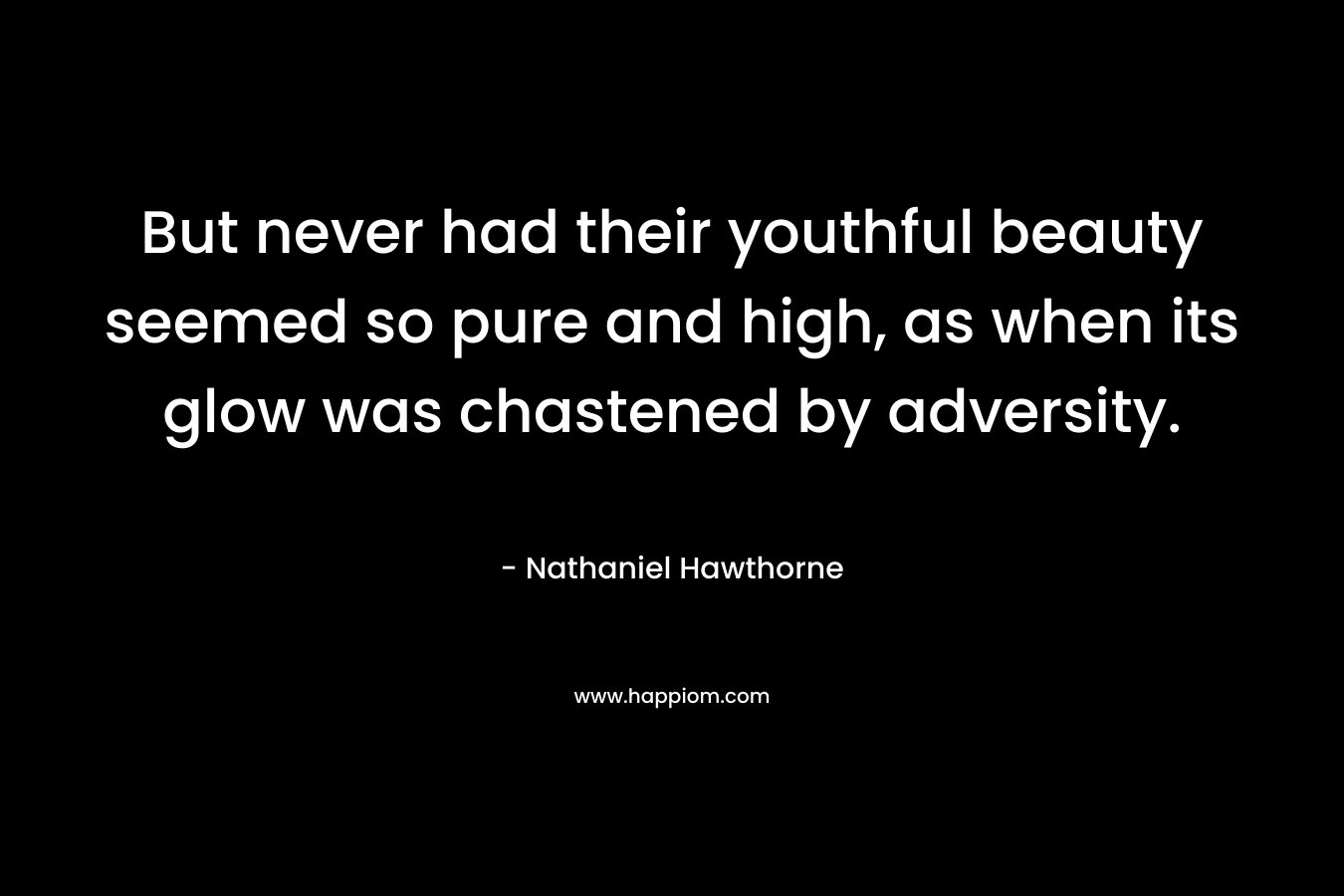 But never had their youthful beauty seemed so pure and high, as when its glow was chastened by adversity. – Nathaniel Hawthorne