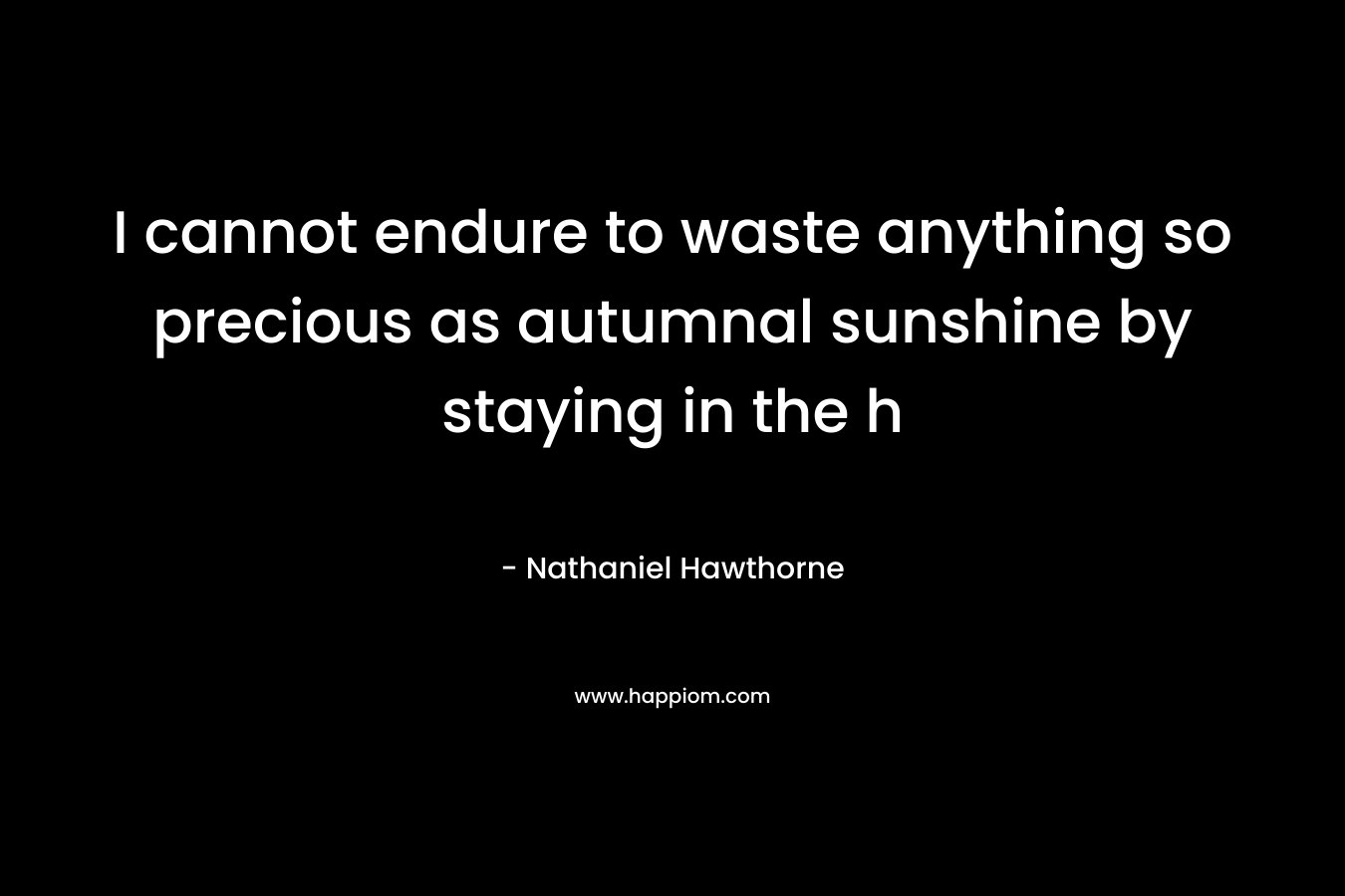 I cannot endure to waste anything so precious as autumnal sunshine by staying in the h – Nathaniel Hawthorne