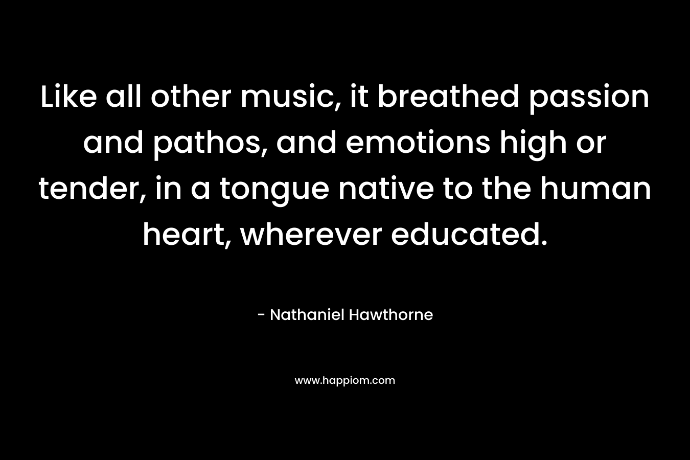 Like all other music, it breathed passion and pathos, and emotions high or tender, in a tongue native to the human heart, wherever educated. – Nathaniel Hawthorne