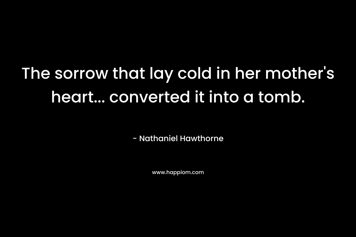 The sorrow that lay cold in her mother’s heart… converted it into a tomb. – Nathaniel Hawthorne