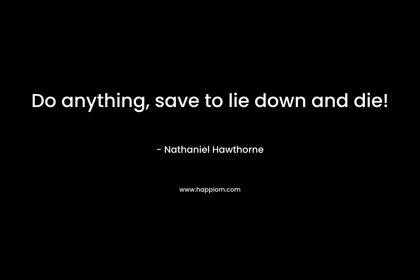 Do anything, save to lie down and die! – Nathaniel Hawthorne