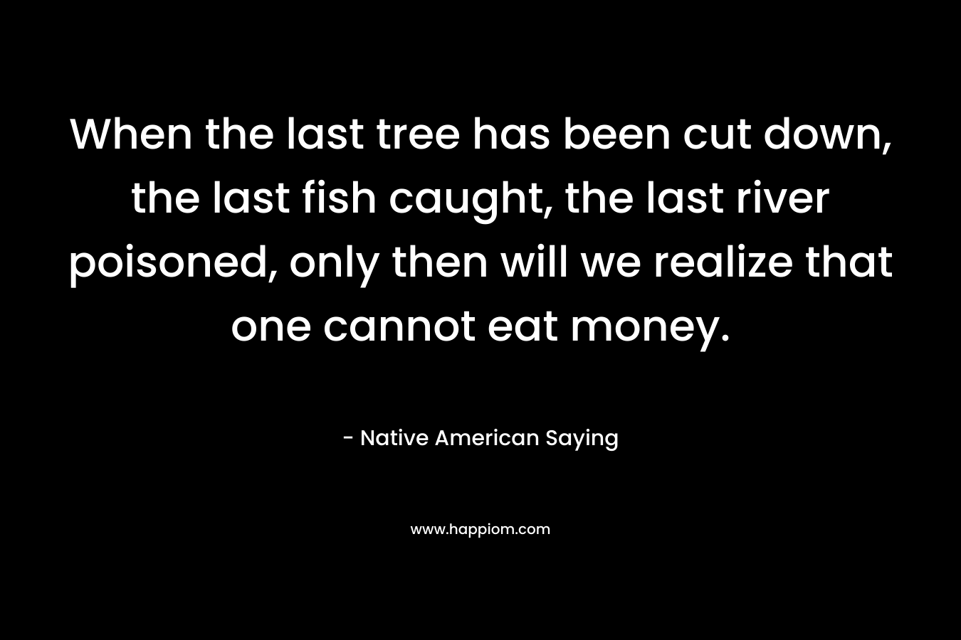 When the last tree has been cut down, the last fish caught, the last river poisoned, only then will we realize that one cannot eat money.