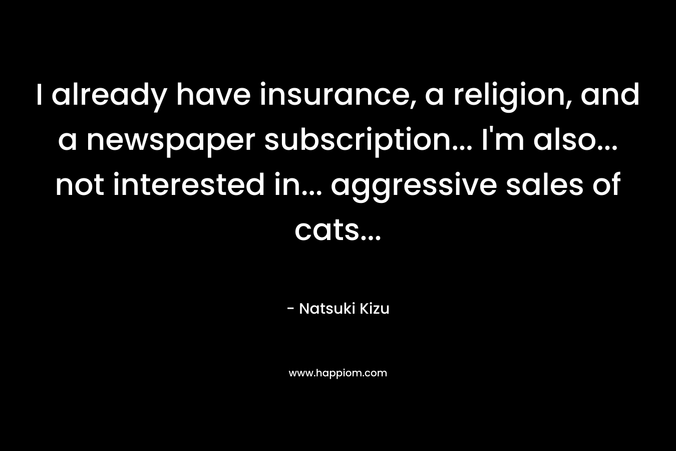I already have insurance, a religion, and a newspaper subscription… I’m also… not interested in… aggressive sales of cats… – Natsuki Kizu