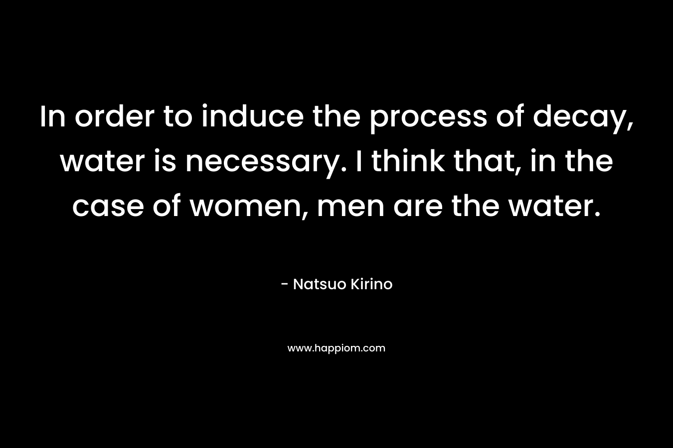 In order to induce the process of decay, water is necessary. I think that, in the case of women, men are the water.