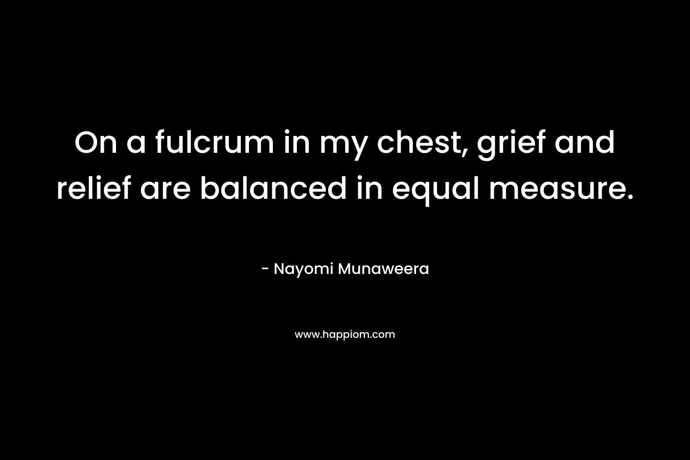 On a fulcrum in my chest, grief and relief are balanced in equal measure.