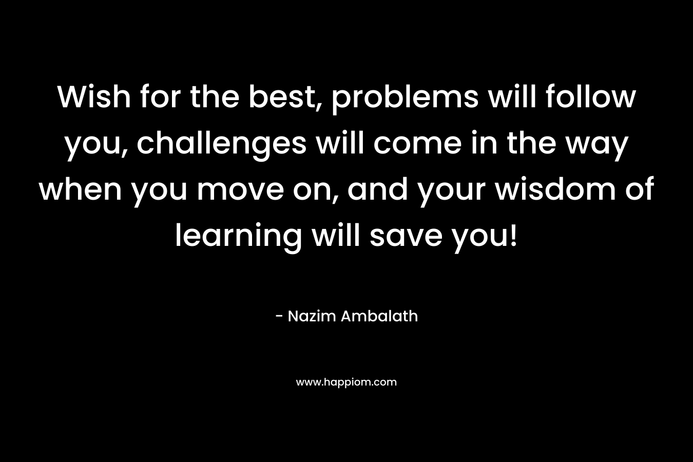 Wish for the best, problems will follow you, challenges will come in the way when you move on, and your wisdom of learning will save you!