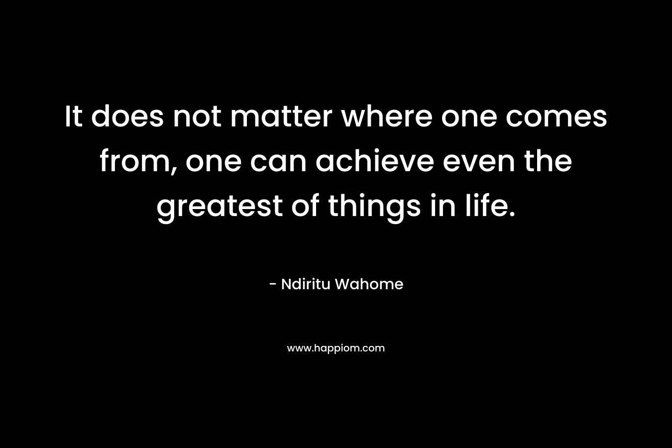 It does not matter where one comes from, one can achieve even the greatest of things in life.
