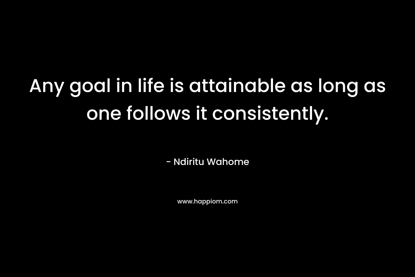 Any goal in life is attainable as long as one follows it consistently.