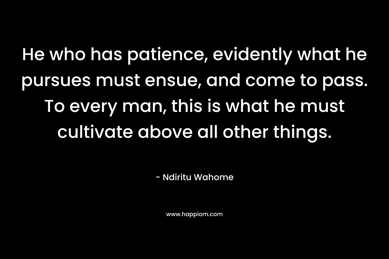 He who has patience, evidently what he pursues must ensue, and come to pass. To every man, this is what he must cultivate above all other things. – Ndiritu Wahome