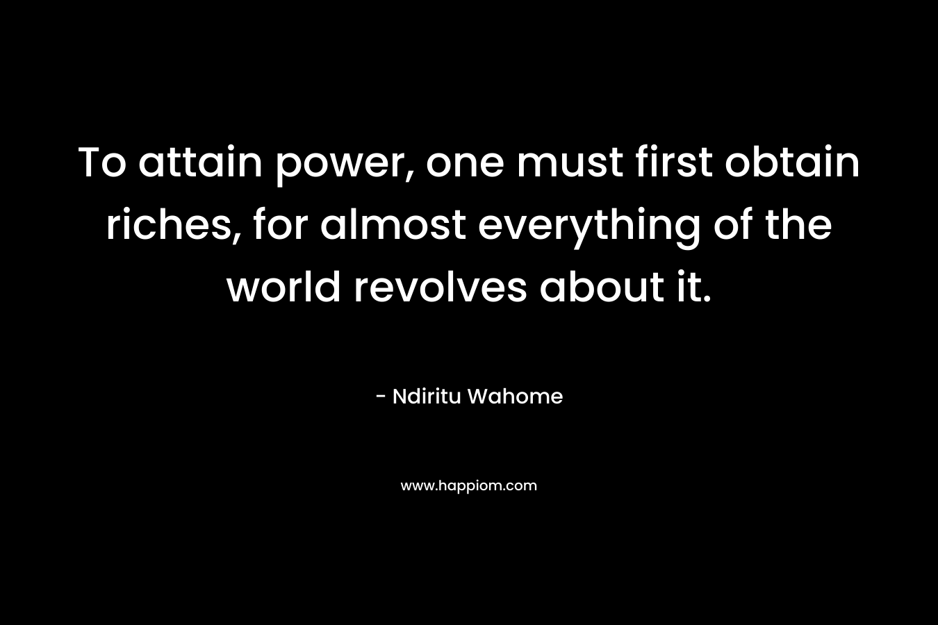 To attain power, one must first obtain riches, for almost everything of the world revolves about it. – Ndiritu Wahome