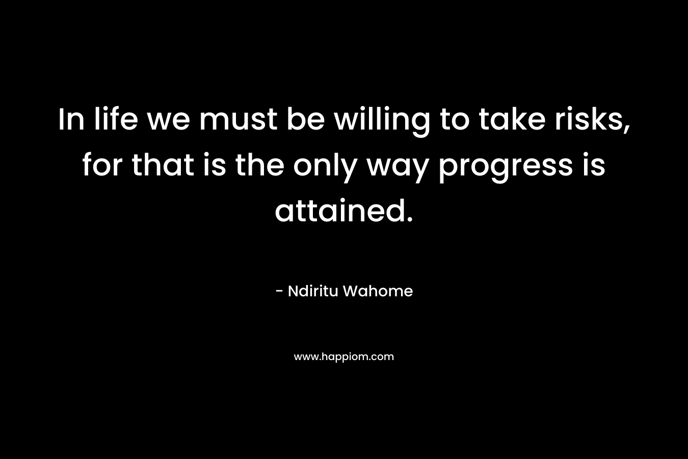 In life we must be willing to take risks, for that is the only way progress is attained. – Ndiritu Wahome