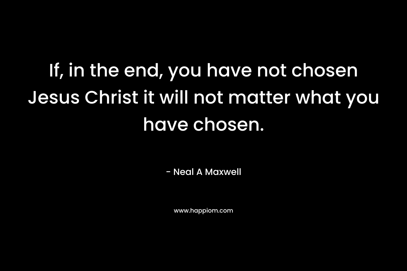 If, in the end, you have not chosen Jesus Christ it will not matter what you have chosen.