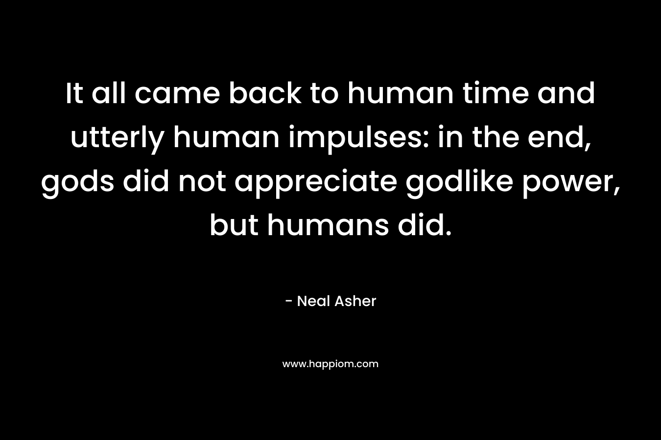 It all came back to human time and utterly human impulses: in the end, gods did not appreciate godlike power, but humans did. – Neal Asher