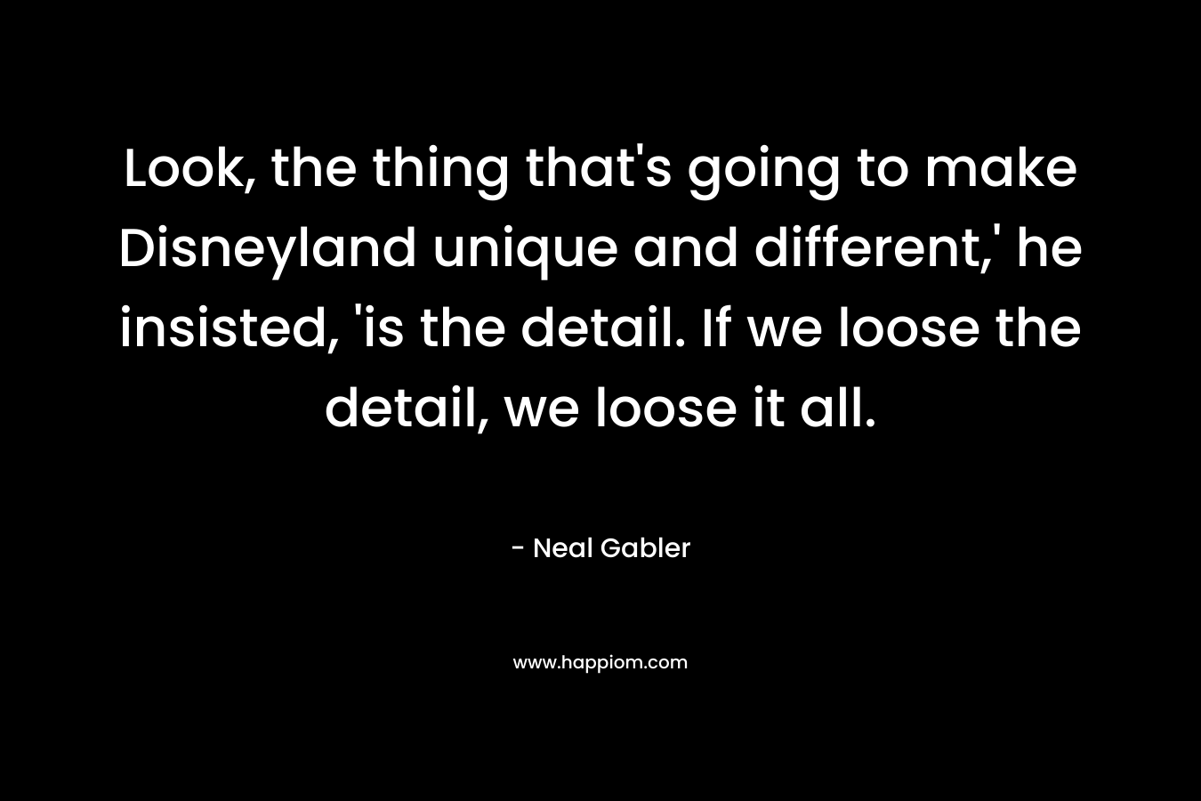 Look, the thing that’s going to make Disneyland unique and different,’ he insisted, ‘is the detail. If we loose the detail, we loose it all. – Neal Gabler