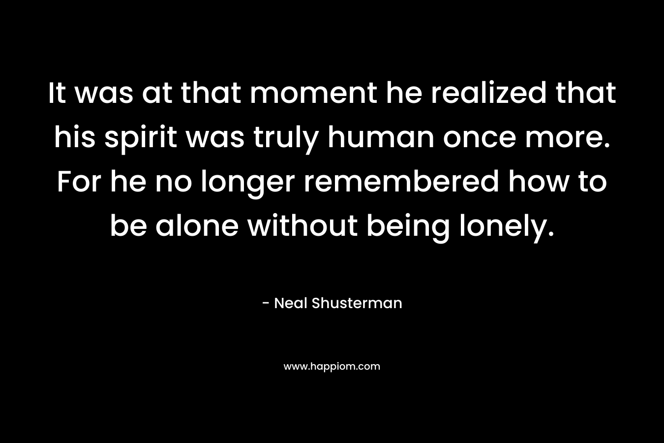 It was at that moment he realized that his spirit was truly human once more. For he no longer remembered how to be alone without being lonely.