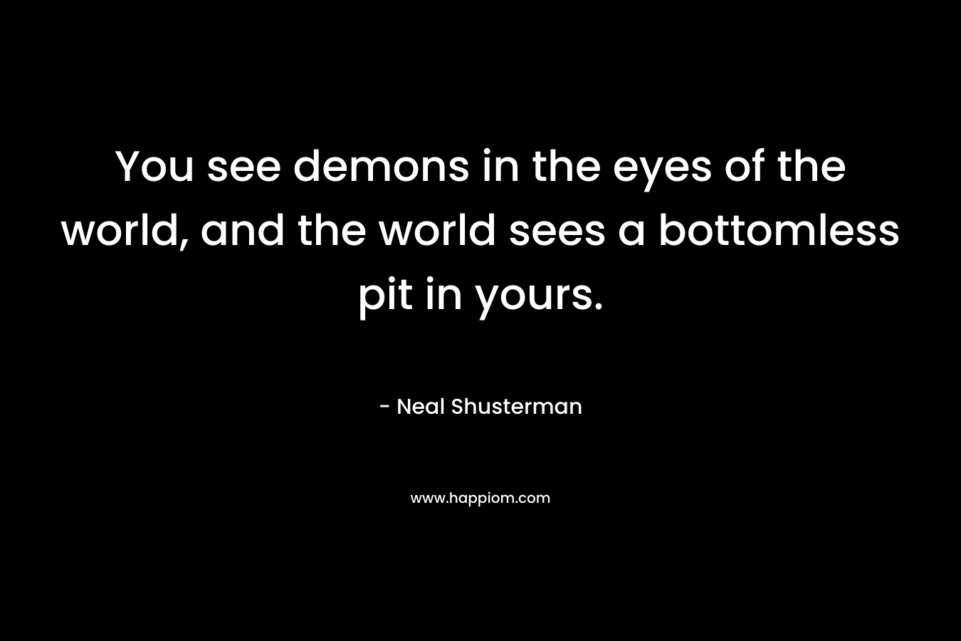 You see demons in the eyes of the world, and the world sees a bottomless pit in yours.