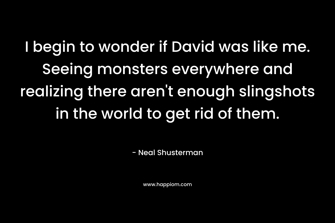 I begin to wonder if David was like me. Seeing monsters everywhere and realizing there aren’t enough slingshots in the world to get rid of them. – Neal Shusterman