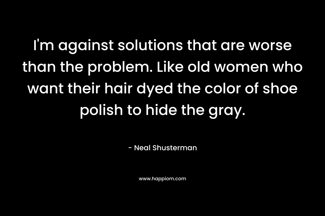 I’m against solutions that are worse than the problem. Like old women who want their hair dyed the color of shoe polish to hide the gray. – Neal Shusterman