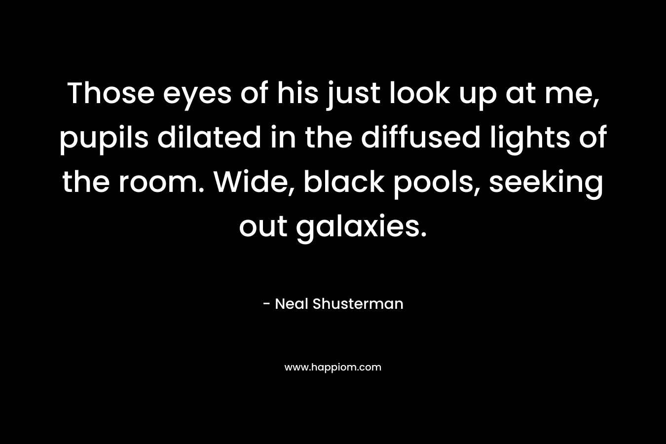 Those eyes of his just look up at me, pupils dilated in the diffused lights of the room. Wide, black pools, seeking out galaxies. – Neal Shusterman