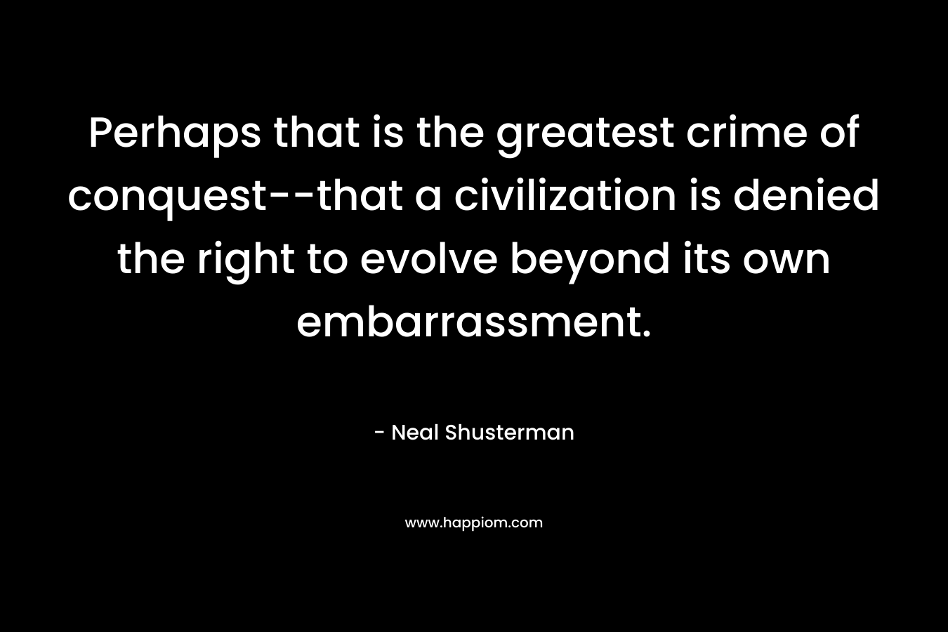 Perhaps that is the greatest crime of conquest--that a civilization is denied the right to evolve beyond its own embarrassment.