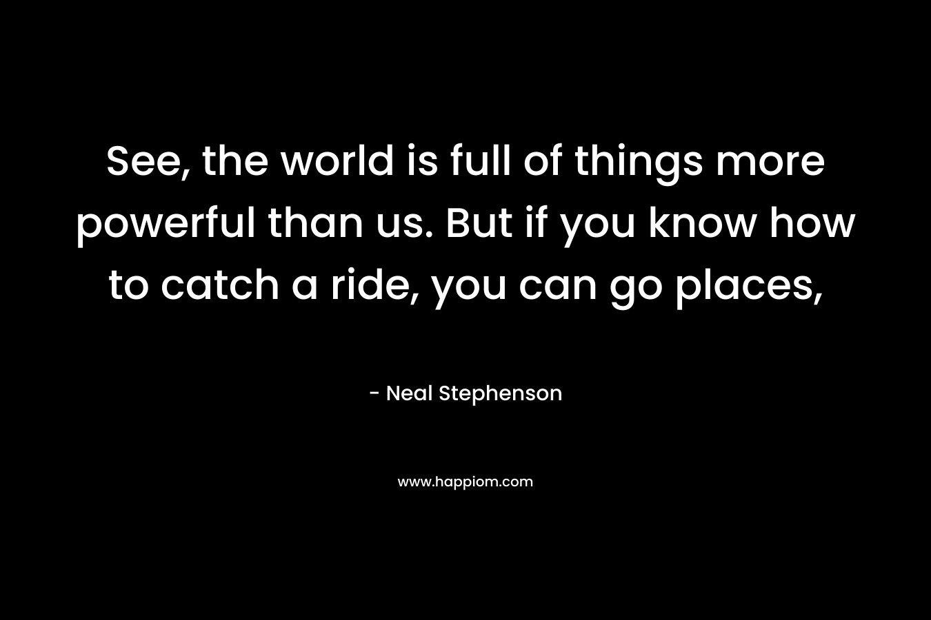 See, the world is full of things more powerful than us. But if you know how to catch a ride, you can go places, – Neal Stephenson