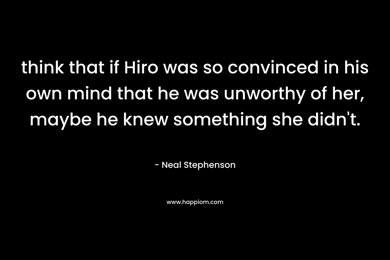 think that if Hiro was so convinced in his own mind that he was unworthy of her, maybe he knew something she didn’t. – Neal Stephenson